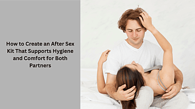 How to Create an After Sex Kit That Supports Hygiene and Comfort for Both Partners